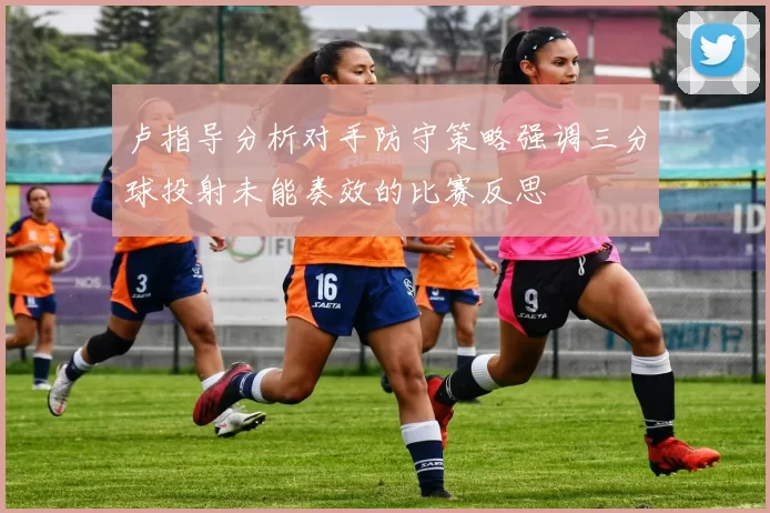 卢指导分析对手防守策略强调三分球投射未能奏效的比赛反思
