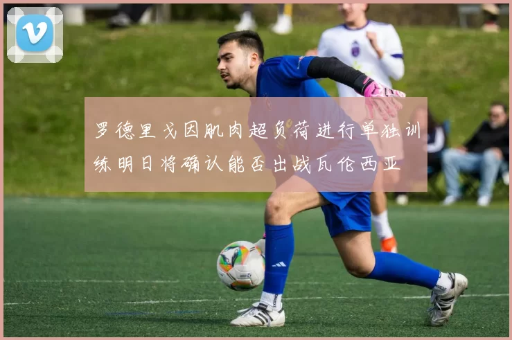 罗德里戈因肌肉超负荷进行单独训练明日将确认能否出战瓦伦西亚