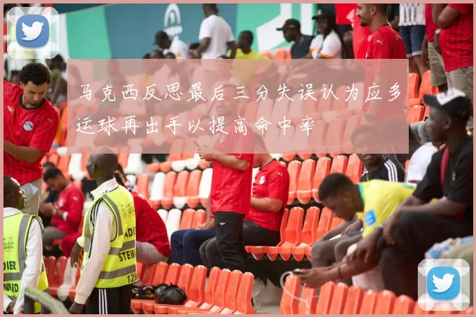 马克西反思最后三分失误认为应多运球再出手以提高命中率