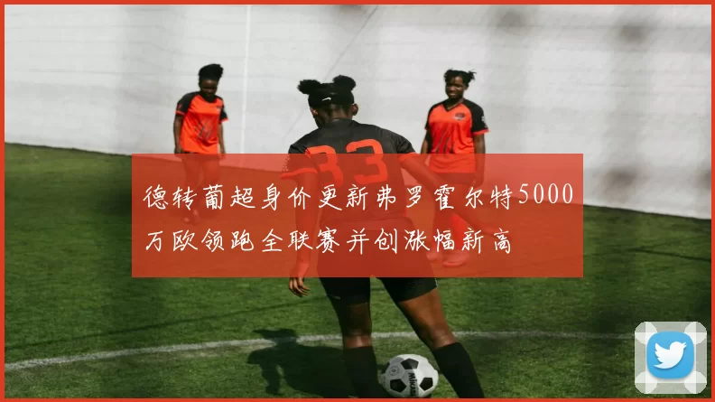 德转葡超身价更新弗罗霍尔特5000万欧领跑全联赛并创涨幅新高