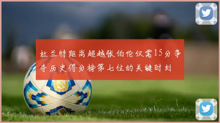 杜兰特距离超越张伯伦仅需15分争夺历史得分榜第七位的关键时刻