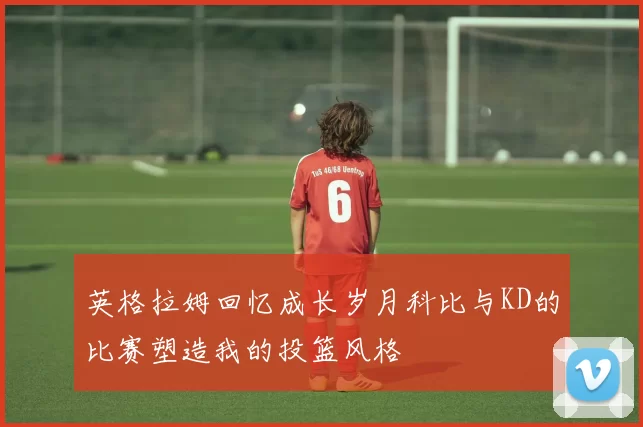 英格拉姆回忆成长岁月科比与KD的比赛塑造我的投篮风格