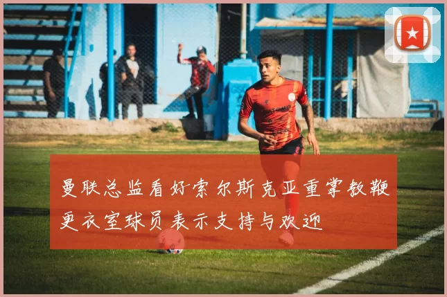曼联总监看好索尔斯克亚重掌教鞭更衣室球员表示支持与欢迎