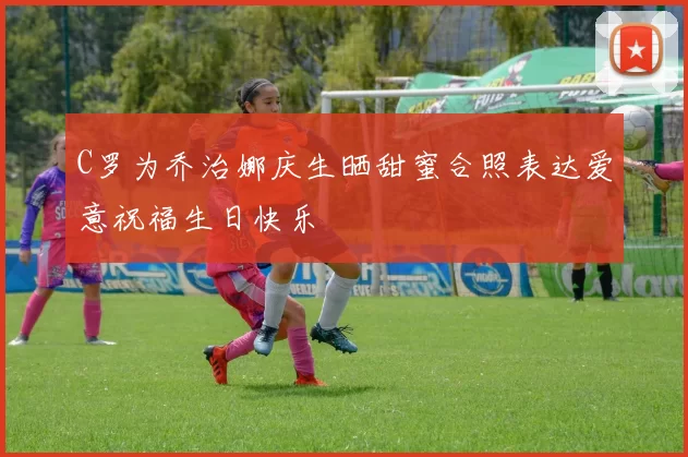 C罗为乔治娜庆生晒甜蜜合照表达爱意祝福生日快乐